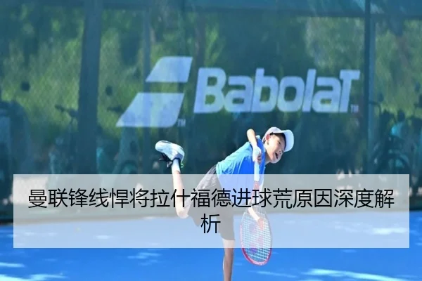 曼联锋线悍将拉什福德进球荒原因深度解析